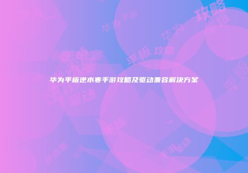 华为平板逆水寒手游攻略及驱动兼容解决方案