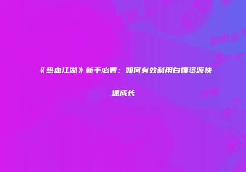 《热血江湖》新手必看：如何有效利用白嫖资源快速成长