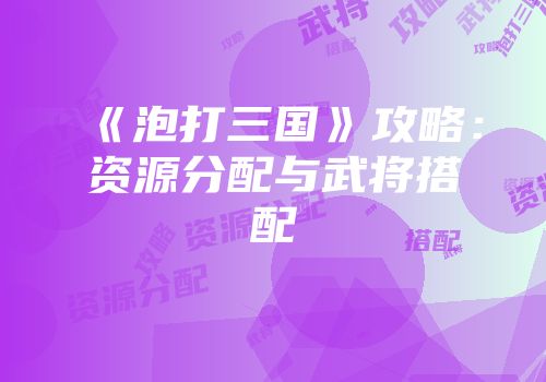《泡打三国》攻略：资源分配与武将搭配
