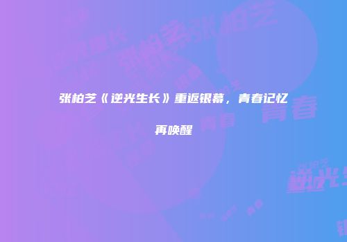 张柏芝《逆光生长》重返银幕，青春记忆再唤醒