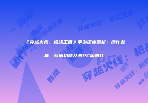 《穿越火线：枪战王者》手游深度解析：操作差异、新增功能及与PC版对比