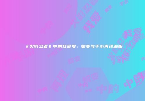 《火影忍者》中的我爱罗：蜕变与手游再现解析