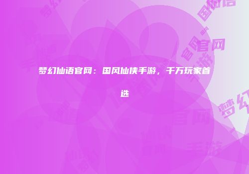 梦幻仙语官网：国风仙侠手游，千万玩家首选