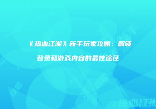 《热血江湖》新手玩家攻略:解锁登录和游戏内容的最佳途径
