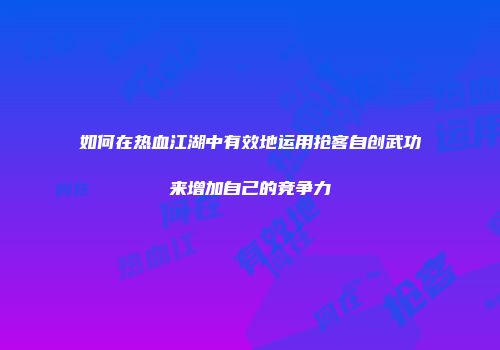 如何在热血江湖中有效地运用抢客自创武功来增加自己的竞争力