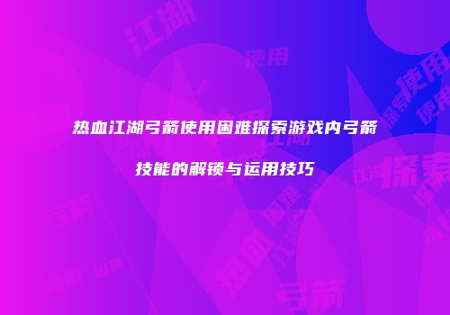 热血江湖弓箭使用困难探索游戏内弓箭技能的解锁与运用技巧