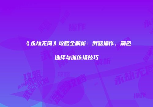 《永劫无间》攻略全解析：武器操作、角色选择与训练场技巧