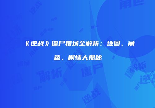 《逆战》僵尸猎场全解析：地图、角色、剧情大揭秘