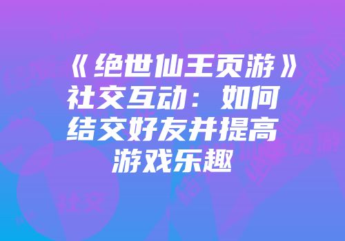 《绝世仙王页游》社交互动：如何结交好友并提高游戏乐趣