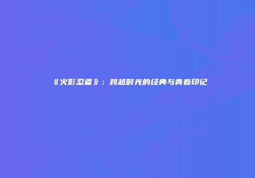 《火影忍者》：跨越时光的经典与青春印记