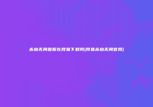 永劫无间国服在网易下载吗(网易永劫无间官网)