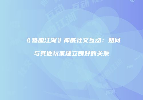 《热血江湖》神威社交互动：如何与其他玩家建立良好的关系