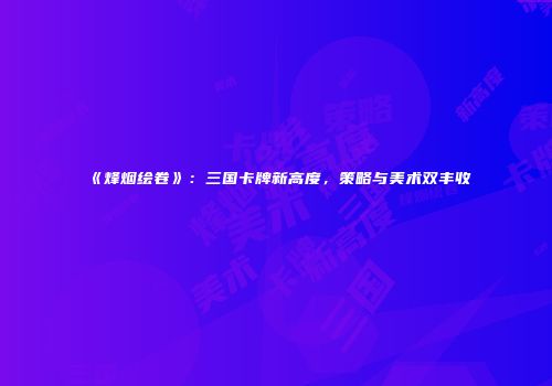 《烽烟绘卷》：三国卡牌新高度，策略与美术双丰收