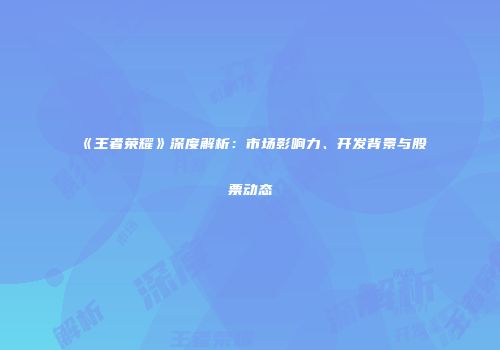 《王者荣耀》深度解析：市场影响力、开发背景与股票动态