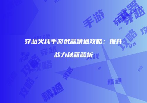 穿越火线手游武器精通攻略：提升战力秘籍解析