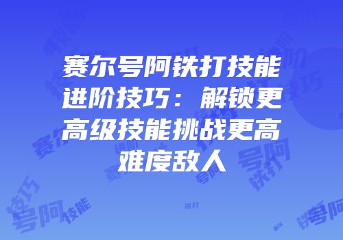 赛尔号阿铁打技能进阶技巧：解锁更高级技能挑战更高难度敌人