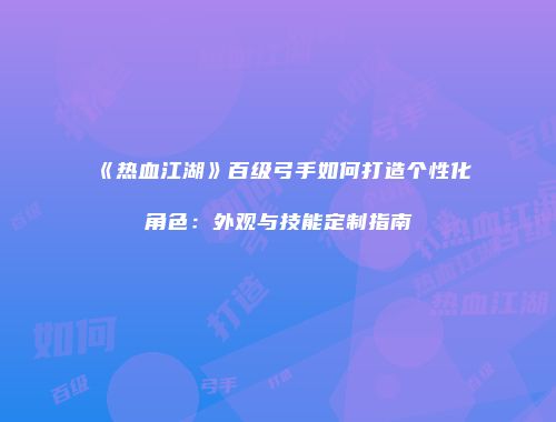 《热血江湖》百级弓手如何打造个性化角色：外观与技能定制指南