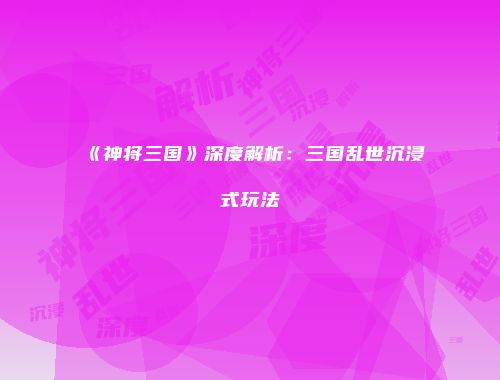 《神将三国》深度解析：三国乱世沉浸式玩法