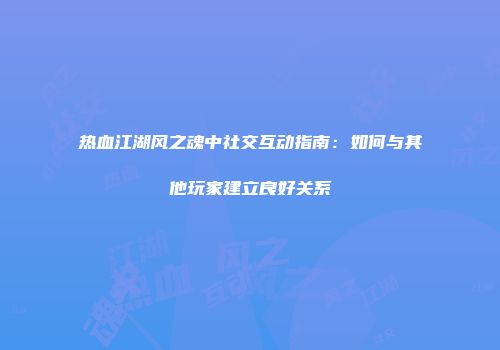 热血江湖风之魂中社交互动指南：如何与其他玩家建立良好关系