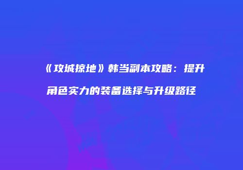《攻城掠地》韩当副本攻略：提升角色实力的装备选择与升级路径
