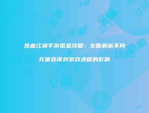 热血江湖手游氪金攻略：全面解析不同充值选项对游戏进程的影响