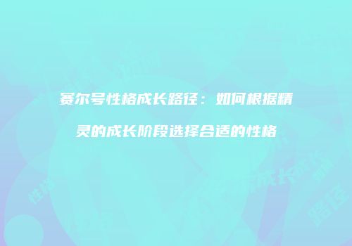 赛尔号性格成长路径：如何根据精灵的成长阶段选择合适的性格