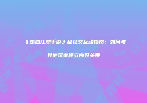 《热血江湖手游》级社交互动指南：如何与其他玩家建立良好关系