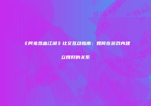 《阿兔热血江湖》社交互动指南:如何在游戏内建立良好的关系