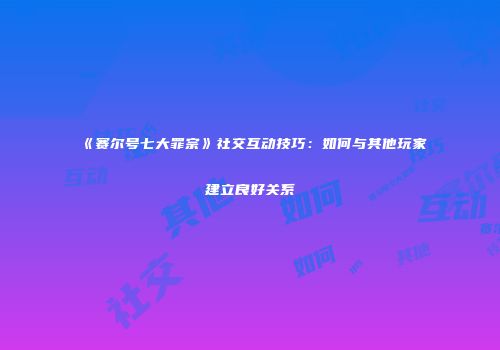 《赛尔号七大罪宗》社交互动技巧:如何与其他玩家建立良好关系