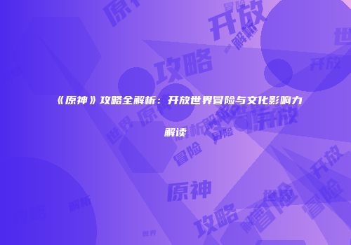 《原神》攻略全解析：开放世界冒险与文化影响力解读