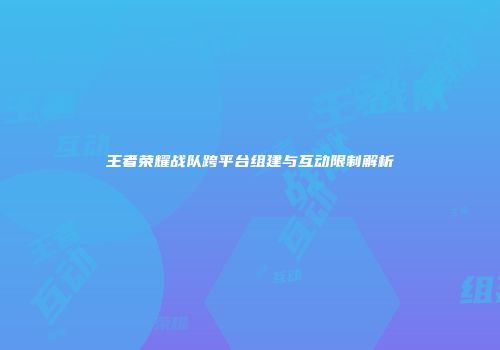 王者荣耀战队跨平台组建与互动限制解析