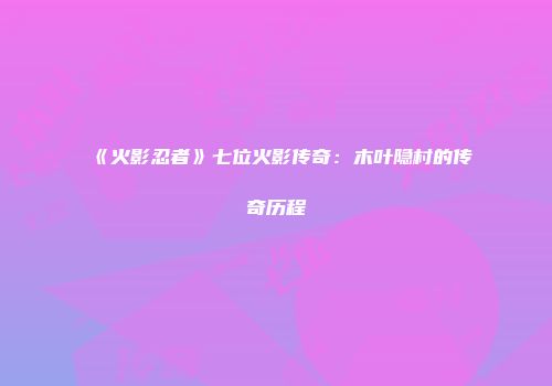 《火影忍者》七位火影传奇：木叶隐村的传奇历程