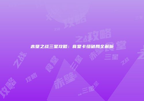 赤壁之战三星攻略：食堂卡组破局全解析