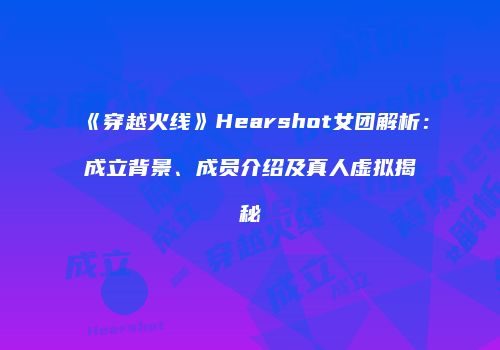 《穿越火线》Hearshot女团解析：成立背景、成员介绍及真人虚拟揭秘