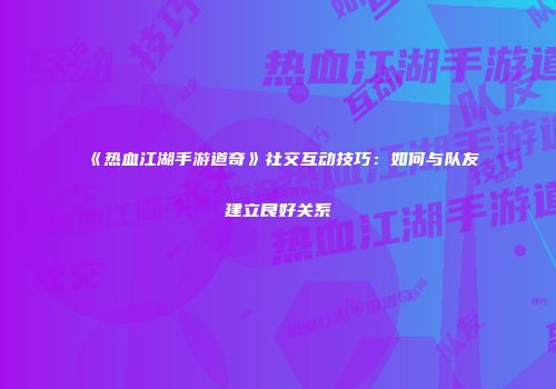 《热血江湖手游道奇》社交互动技巧：如何与队友建立良好关系