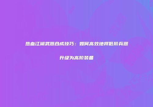热血江湖武器合成技巧：如何高效地将低阶兵器升级为高阶装备