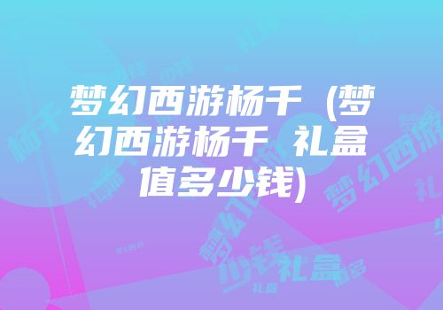 梦幻西游杨千嬅(梦幻西游杨千嬅礼盒值多少钱)