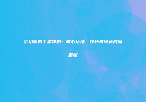 梦幻西游手游攻略：核心玩法、技巧与隐藏成就解析