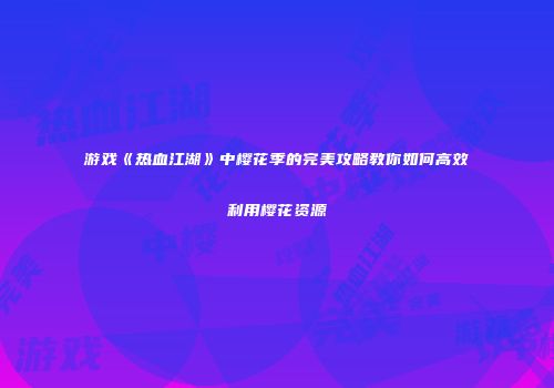 游戏《热血江湖》中樱花季的完美攻略教你如何高效利用樱花资源