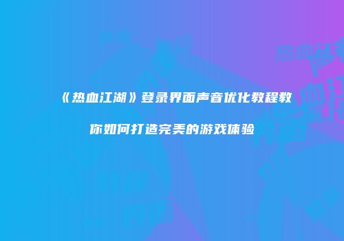 《热血江湖》登录界面声音优化教程教你如何打造完美的游戏体验