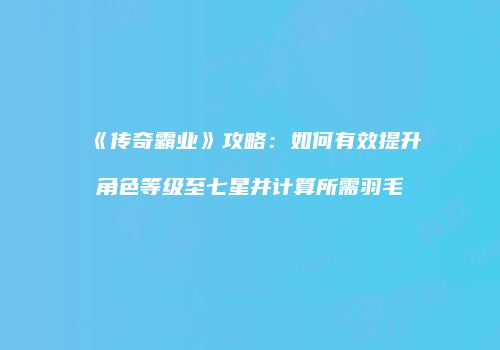 《传奇霸业》攻略：如何有效提升角色等级至七星并计算所需羽毛