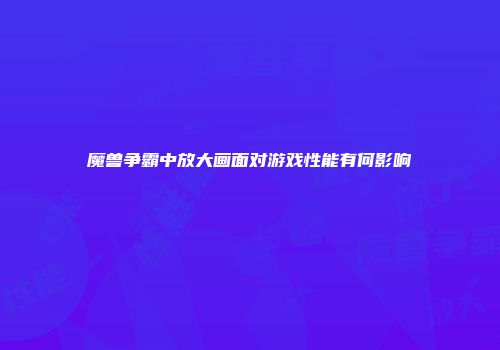 魔兽争霸中放大画面对游戏性能有何影响