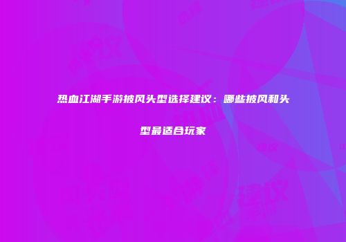 热血江湖手游披风头型选择建议：哪些披风和头型最适合玩家