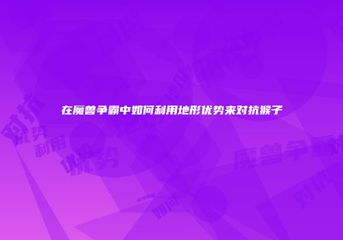 在魔兽争霸中如何利用地形优势来对抗猴子