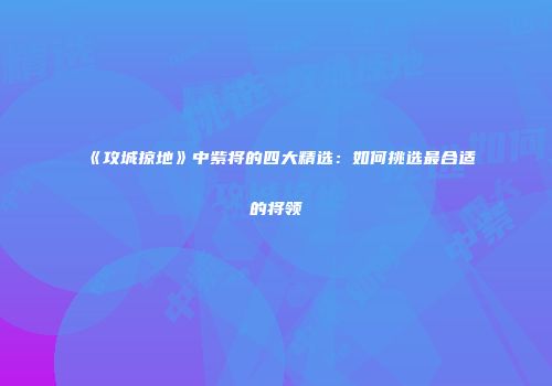 《攻城掠地》中紫将的四大精选：如何挑选最合适的将领