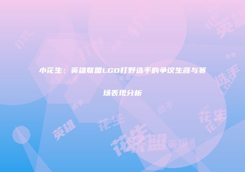 小花生：英雄联盟LGD打野选手的争议生涯与赛场表现分析