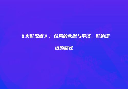 《火影忍者》：结局的欣慰与平淡，影响深远的回忆