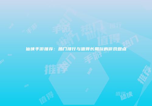 仙侠手游推荐：热门排行与值得长期玩的游戏盘点