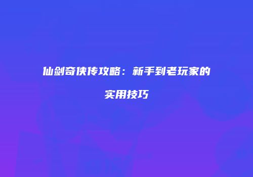 仙剑奇侠传攻略：新手到老玩家的实用技巧