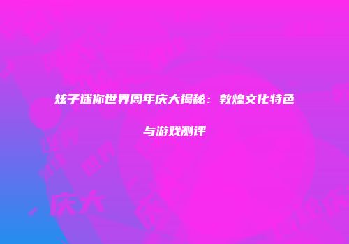 炫子迷你世界周年庆大揭秘：敦煌文化特色与游戏测评